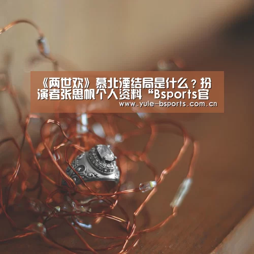 《两世欢》慕北湮结局是什么?扮演者张思帆个人资料“Bsports官网App下载”(图4) b体育官网下载