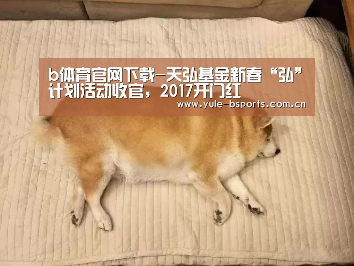 b体育官网下载-天弘基金新春“弘”计划活动收官,2017开门红(图1) b体育官网下载