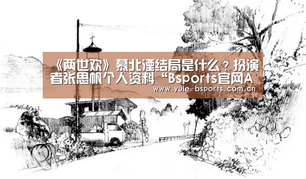 《两世欢》慕北湮结局是什么?扮演者张思帆个人资料“Bsports官网App下载”(图3) Bsports官网App下载